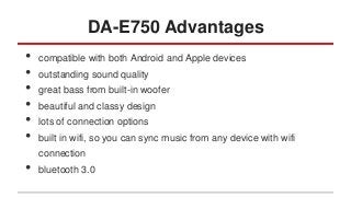DA-E750 Advantages
•
•
•
•
•
•

•

compatible with both Android and Apple devices
outstanding sound quality

great bass from built-in woofer
beautiful and classy design
lots of connection options
built in wifi, so you can sync music from any device with wifi
connection

bluetooth 3.0

 