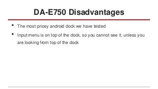 DA-E750 Disadvantages
•
•

The most pricey android dock we have tested
Input menu is on top of the dock, so you cannot see it, unless you
are looking from top of the dock

 