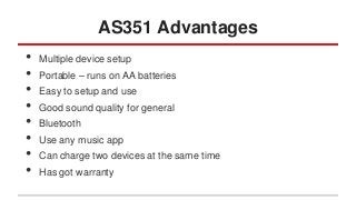 AS351 Advantages
•
•
•
•
•
•
•
•

Multiple device setup
Portable – runs on AA batteries

Easy to setup and use
Good sound quality for general
Bluetooth
Use any music app
Can charge two devices at the same time

Has got warranty

 