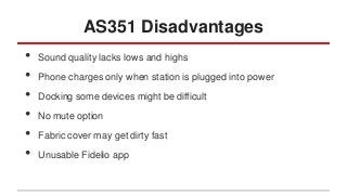 AS351 Disadvantages
•
•
•
•
•
•

Sound quality lacks lows and highs
Phone charges only when station is plugged into power
Docking some devices might be difficult
No mute option
Fabric cover may get dirty fast
Unusable Fidelio app

 