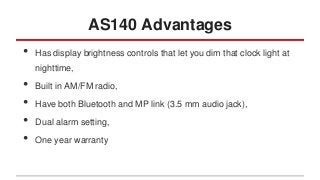 AS140 Advantages
•

Has display brightness controls that let you dim that clock light at
nighttime,

•
•
•
•

Built in AM/FM radio,
Have both Bluetooth and MP link (3.5 mm audio jack),
Dual alarm setting,
One year warranty

 