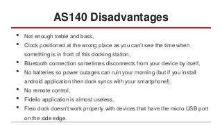 AS140 Disadvantages
•
•
•
•
•
•
•

Not enough treble and bass,
Clock positioned at the wrong place as you can’t see the time when

something is in front of this docking station,
Bluetooth connection sometimes disconnects from your device by itself,
No batteries so power outages can ruin your morning (but if you install

android application then dock syncs with your smartphone!),
No remote control,
Fidelio application is almost useless,

Flexi dock doesn’t work properly with devices that have the micro USB port
on the side edge.

 