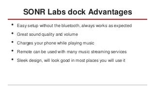 SONR Labs dock Advantages
•
•
•
•
•

Easy setup without the bluetooth, always works as expected
Great sound quality and volume
Charges your phone while playing music
Remote can be used with many music streaming services
Sleek design, will look good in most places you will use it

 