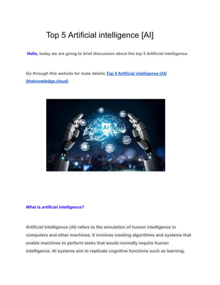 Top 5 Artificial intelligence [AI]
Hello, today we are going to brief discussion about the top 5 Artificial intelligence.
Go through this website for mote details.Top 5 Artificial intelligence [AI]
(theknowledge.cloud)
What is artificial intelligence?
Artificial Intelligence (AI) refers to the simulation of human intelligence in
computers and other machines. It involves creating algorithms and systems that
enable machines to perform tasks that would normally require human
intelligence. AI systems aim to replicate cognitive functions such as learning,
 