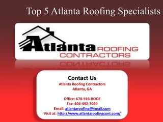 Top 5 Atlanta Roofing Specialists -




                 Contact Us
            Atlanta Roofing Contractors
                    Atlanta, GA

                  Office: 678-916-ROOF
                    Fax: 404-492-7049
           Email: atlantaroofing@ymail.com
    Visit at: http://www.atlantaroofingcont.com/
 