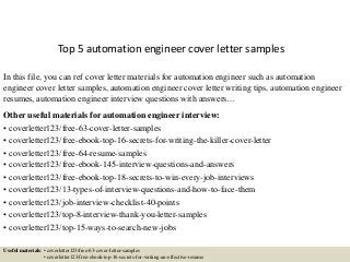 Top 5 automation engineer cover letter samples
In this file, you can ref cover letter materials for automation engineer such as automation
engineer cover letter samples, automation engineer cover letter writing tips, automation engineer
resumes, automation engineer interview questions with answers…
Other useful materials for automation engineer interview:
• coverletter123/free-63-cover-letter-samples
• coverletter123/free-ebook-top-16-secrets-for-writing-the-killer-cover-letter
• coverletter123/free-64-resume-samples
• coverletter123/free-ebook-145-interview-questions-and-answers
• coverletter123/free-ebook-top-18-secrets-to-win-every-job-interviews
• coverletter123/13-types-of-interview-questions-and-how-to-face-them
• coverletter123/job-interview-checklist-40-points
• coverletter123/top-8-interview-thank-you-letter-samples
• coverletter123/top-15-ways-to-search-new-jobs
Useful materials: • coverletter123/free-63-cover-letter-samples
• coverletter123/free-ebook-top-16-secrets-for-writing-an-effective-resume
 