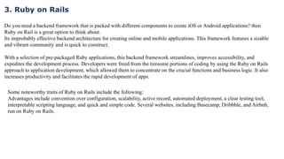 3. Ruby on Rails
Do you need a backend framework that is packed with different components to create iOS or Android applications? then
Ruby on Rail is a great option to think about.
Its improbably effective backend architecture for creating online and mobile applications. This framework features a sizable
and vibrant community and is quick to construct.
With a selection of pre-packaged Ruby applications, this backend framework streamlines, improves accessibility, and
expedites the development process. Developers were freed from the tiresome portions of coding by using the Ruby on Rails
approach to application development, which allowed them to concentrate on the crucial functions and business logic. It also
increases productivity and facilitates the rapid development of apps.
Some noteworthy traits of Ruby on Rails include the following:
Advantages include convention over configuration, scalability, active record, automated deployment, a clear testing tool,
interpretable scripting language, and quick and simple code. Several websites, including Basecamp, Dribbble, and Airbnb,
run on Ruby on Rails.
 