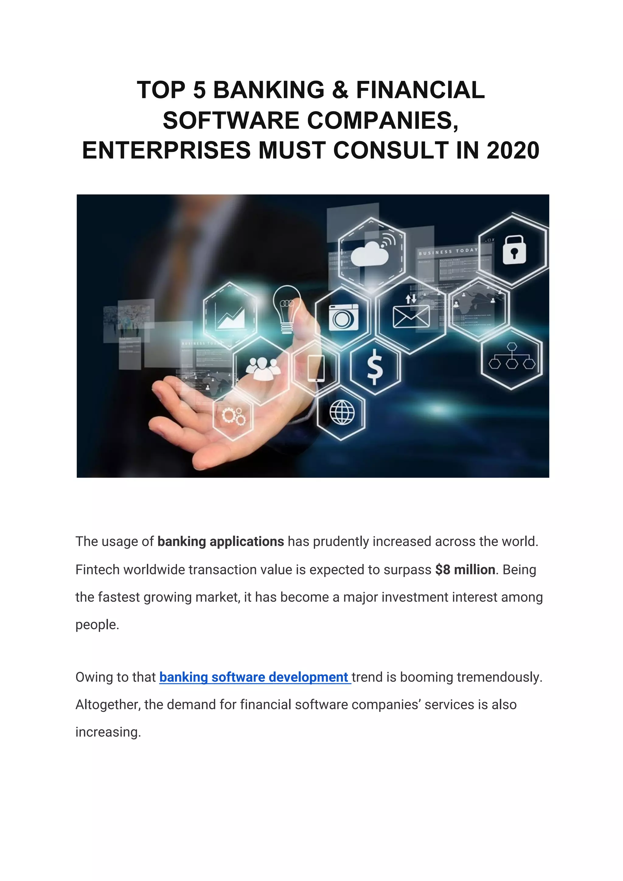 TOP 5 BANKING & FINANCIAL
SOFTWARE COMPANIES,
ENTERPRISES MUST CONSULT IN 2020
 
The usage of ​banking applications​ has prudently increased across the world. 
Fintech worldwide transaction value is expected to surpass ​$8 million​. Being 
the fastest growing market, it has become a major investment interest among 
people.  
Owing to that ​banking software development​ ​trend is booming tremendously. 
Altogether, the demand for financial software companies’ services is also 
increasing. 
 