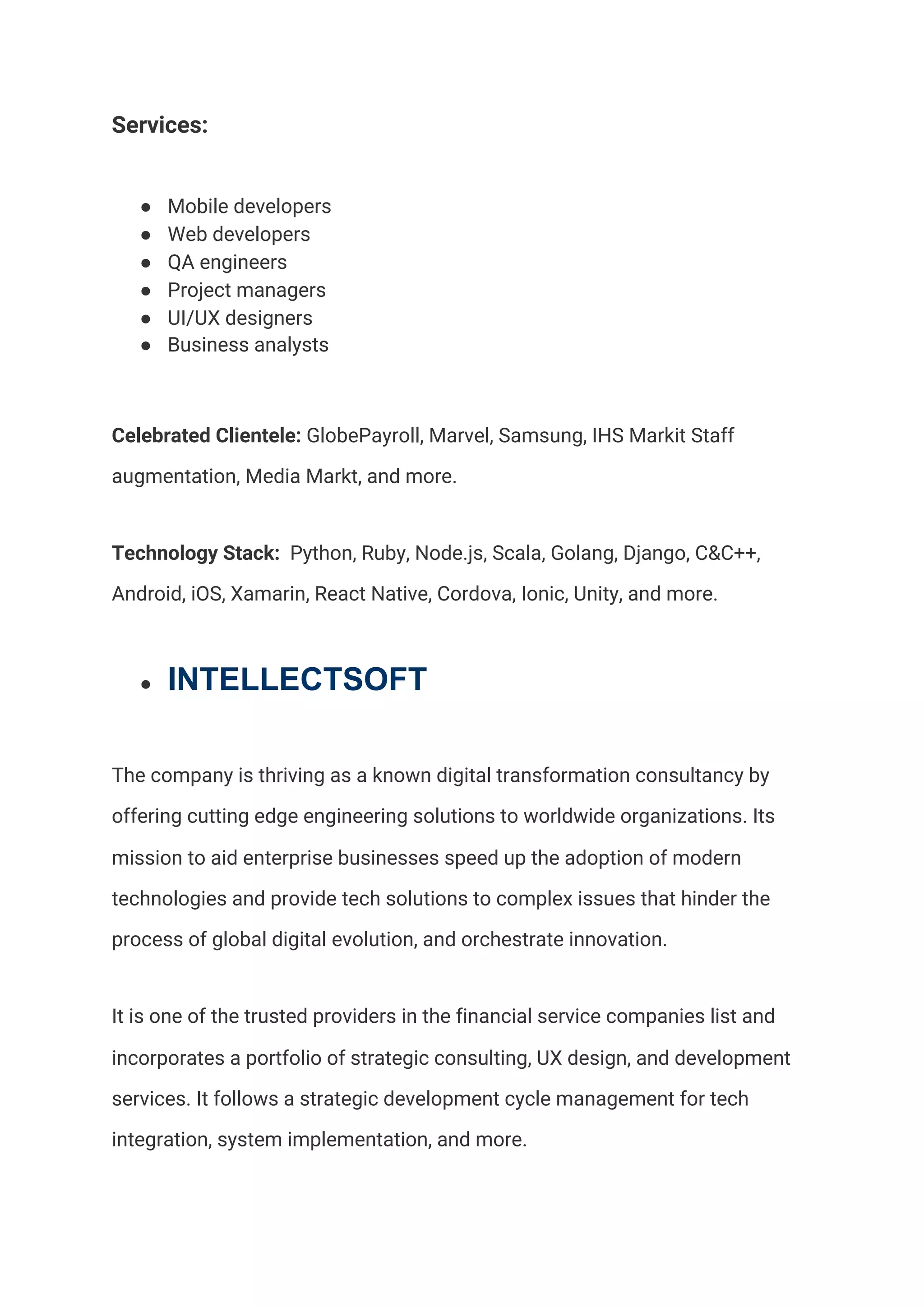 Services:  
● Mobile developers 
● Web developers  
● QA engineers  
● Project managers 
● UI/UX designers 
● Business analysts 
Celebrated Clientele:​ GlobePayroll, Marvel, Samsung, IHS Markit Staff 
augmentation, Media Markt, and more.  
Technology Stack:​ Python, Ruby, Node.js, Scala, Golang, Django, C&C++, 
Android, iOS, Xamarin, React Native, Cordova, Ionic, Unity, and more.  
● INTELLECTSOFT
The company is thriving as a known digital transformation consultancy by 
offering cutting edge engineering solutions to worldwide organizations. Its 
mission to aid enterprise businesses speed up the adoption of modern 
technologies and provide tech solutions to complex issues that hinder the 
process of global digital evolution, and orchestrate innovation. 
It is one of the trusted providers in the financial service companies list and 
incorporates a portfolio of strategic consulting, UX design, and development 
services. It follows a strategic development cycle management for tech 
integration, system implementation, and more.  
 