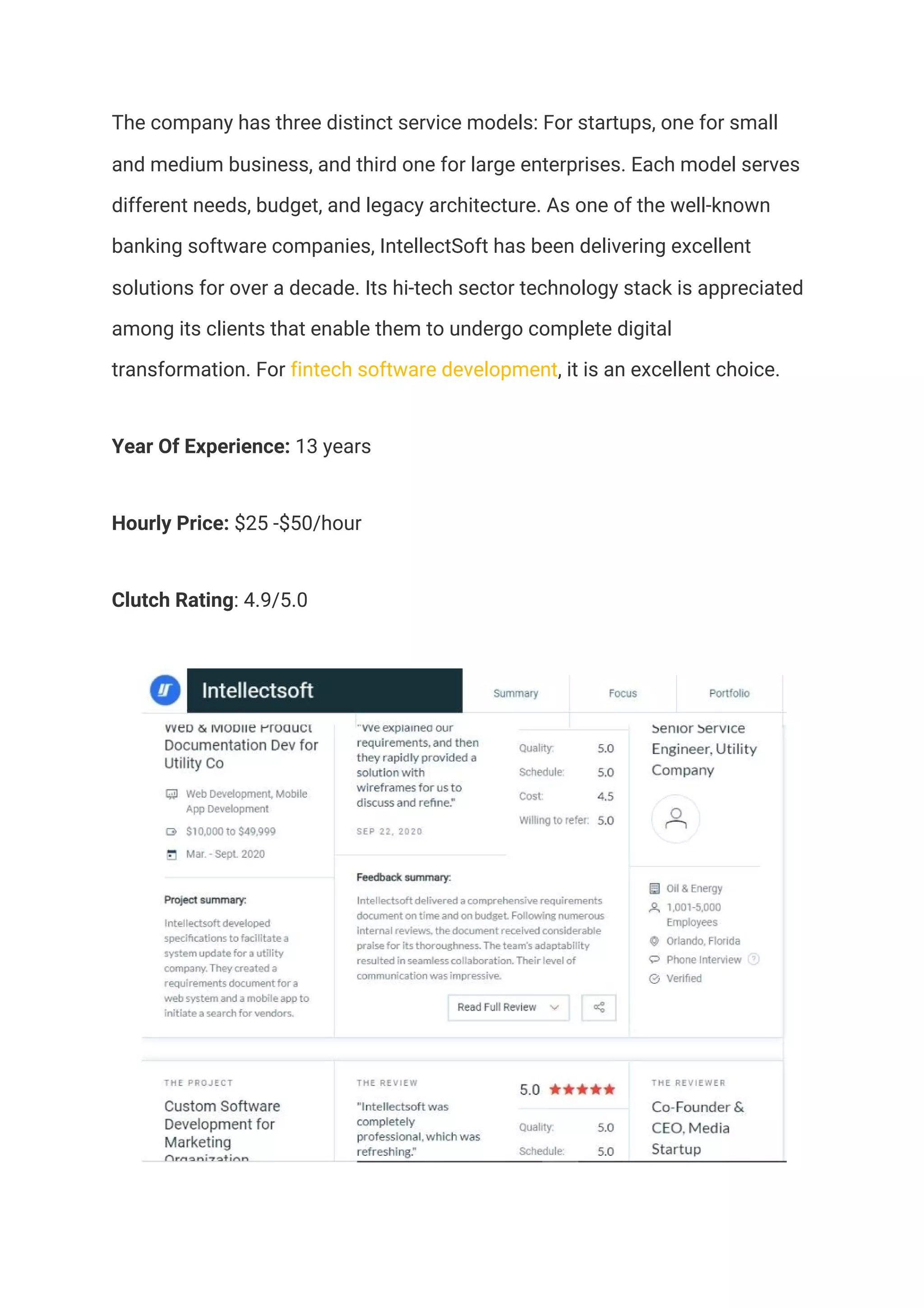 The company has three distinct service models: For startups, one for small 
and medium business, and third one for large enterprises. Each model serves 
different needs, budget, and legacy architecture. As one of the well-known 
banking software companies, IntellectSoft has been delivering excellent 
solutions for over a decade. Its hi-tech sector technology stack is appreciated 
among its clients that enable them to undergo complete digital 
transformation. For ​fintech software development​, it is an excellent choice.  
Year Of Experience:​ 13 years  
Hourly Price:​ $25 -$50/hour 
Clutch Rating​: 4.9/5.0 
 
 