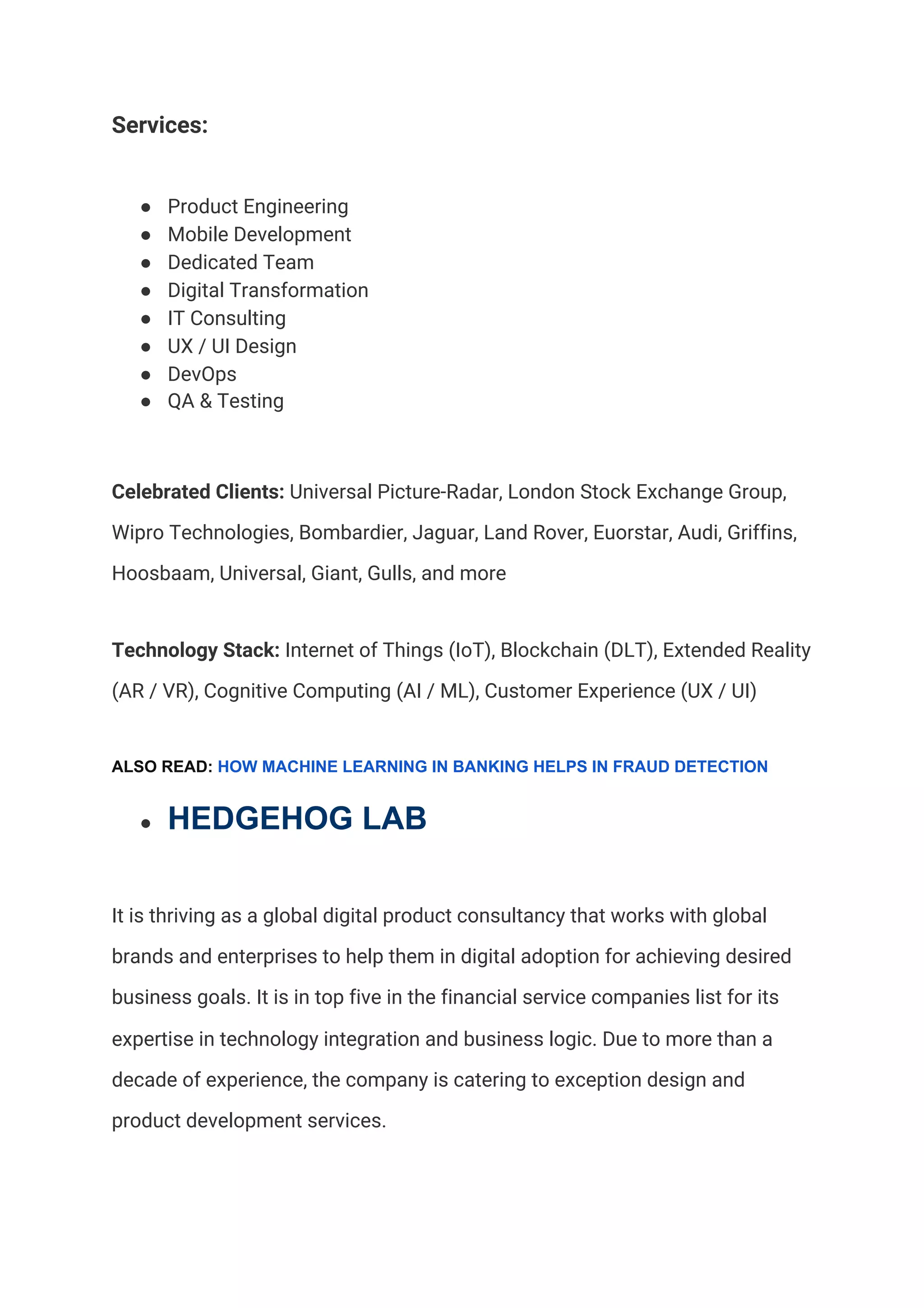 Services:  
● Product Engineering 
● Mobile Development 
● Dedicated Team 
● Digital Transformation 
● IT Consulting 
● UX / UI Design 
● DevOps 
● QA & Testing 
Celebrated Clients:​ Universal Picture-Radar, London Stock Exchange Group, 
Wipro Technologies, Bombardier, Jaguar, Land Rover, Euorstar, Audi, Griffins, 
Hoosbaam, Universal, Giant, Gulls, and more   
Technology Stack: ​Internet of Things (IoT), Blockchain (DLT), Extended Reality 
(AR / VR), Cognitive Computing (AI / ML), Customer Experience (UX / UI) 
ALSO READ: ​HOW MACHINE LEARNING IN BANKING HELPS IN FRAUD DETECTION
● HEDGEHOG LAB
It is thriving as a global digital product consultancy that works with global 
brands and enterprises to help them in digital adoption for achieving desired 
business goals. It is in top five in the financial service companies list for its 
expertise in technology integration and business logic. Due to more than a 
decade of experience, the company is catering to exception design and 
product development services.  
 