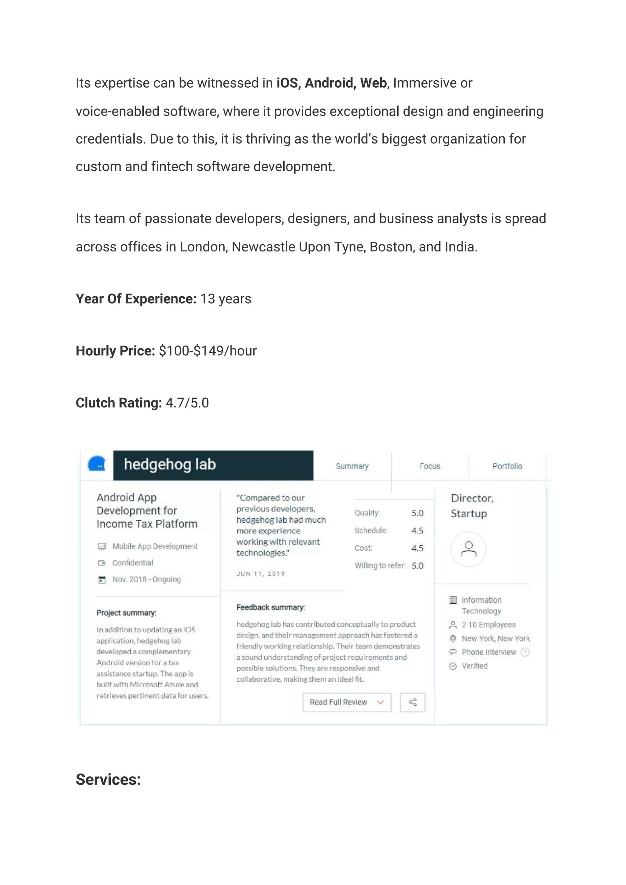 Its expertise can be witnessed in​ iOS, Android, Web​, Immersive or 
voice-enabled software, where it provides exceptional design and engineering 
credentials. Due to this, it is thriving as the world’s biggest organization for 
custom and fintech software development.  
Its team of passionate developers, designers, and business analysts is spread 
across offices in London, Newcastle Upon Tyne, Boston, and India.  
Year Of Experience:​ 13 years  
Hourly Price:​ $100-$149/hour 
Clutch Rating:​ 4.7/5.0 
 
Services:  
 