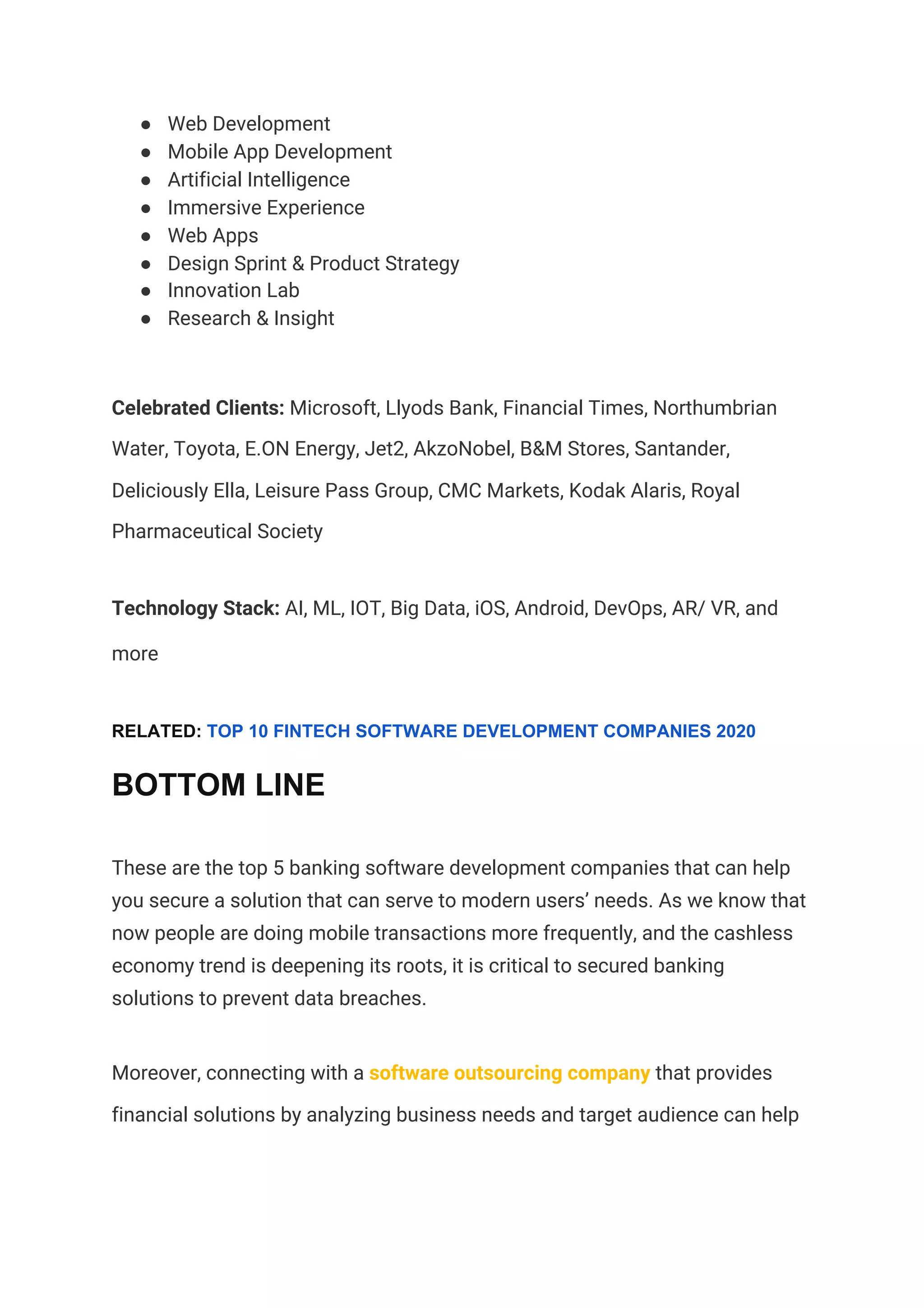 ● Web Development  
● Mobile App Development  
● Artificial Intelligence  
● Immersive Experience  
● Web Apps 
● Design Sprint & Product Strategy  
● Innovation Lab  
● Research & Insight  
Celebrated Clients:​ Microsoft, Llyods Bank, Financial Times, Northumbrian 
Water, Toyota, E.ON Energy, Jet2, AkzoNobel, B&M Stores, Santander, 
Deliciously Ella, Leisure Pass Group, CMC Markets, Kodak Alaris, Royal 
Pharmaceutical Society 
Technology Stack:​ AI, ML, IOT, Big Data, iOS, Android, DevOps, AR/ VR, and 
more  
RELATED: ​TOP 10 FINTECH SOFTWARE DEVELOPMENT COMPANIES 2020
BOTTOM LINE
These are the top 5 banking software development companies that can help 
you secure a solution that can serve to modern users’ needs. As we know that 
now people are doing mobile transactions more frequently, and the cashless 
economy trend is deepening its roots, it is critical to secured banking 
solutions to prevent data breaches.  
Moreover, connecting with a ​software outsourcing company​ that provides 
financial solutions by analyzing business needs and target audience can help 
 