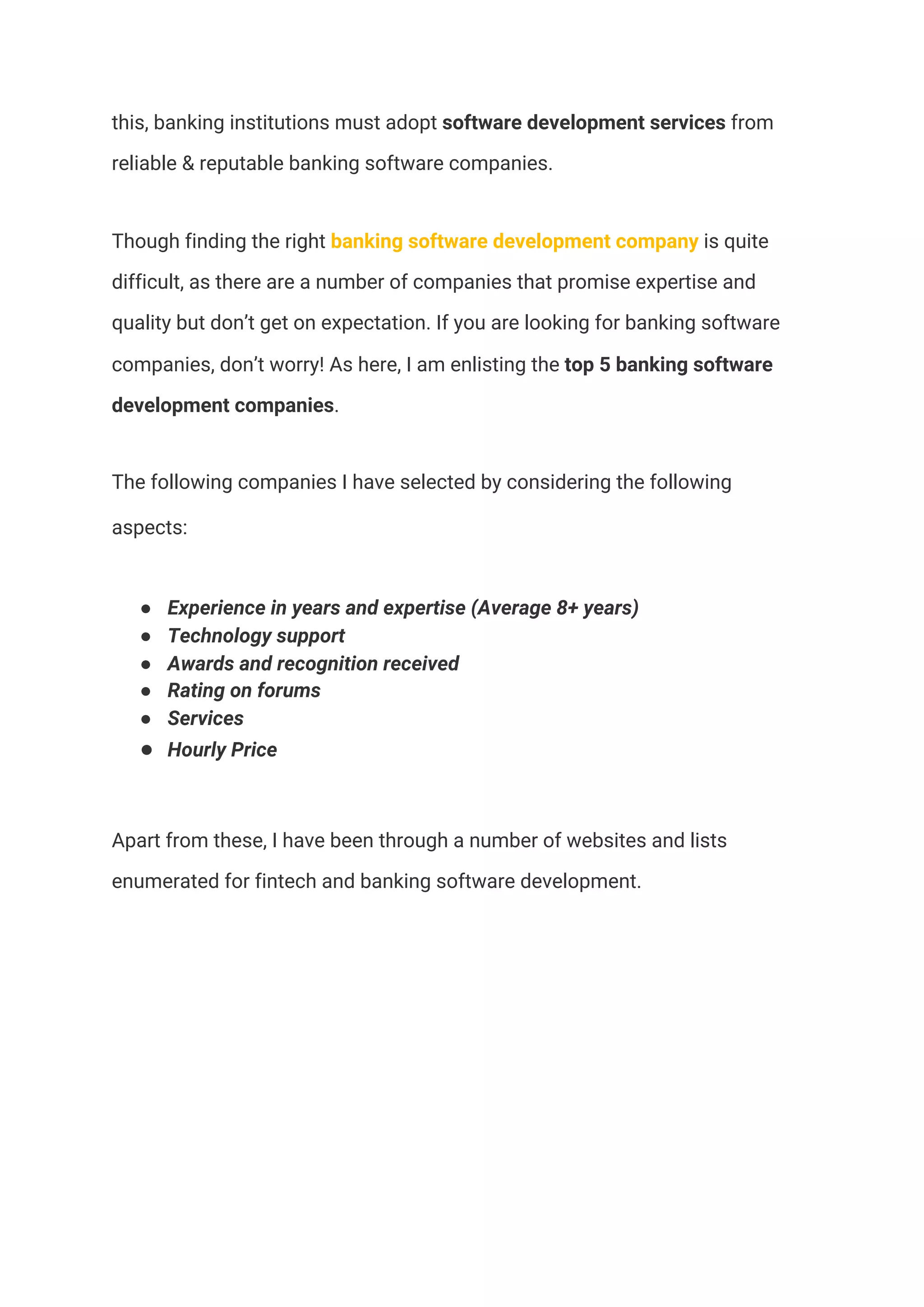 this, banking institutions must adopt ​software development services​ from 
reliable & reputable banking software companies. 
Though finding the right​ banking software development company​ is quite 
difficult, as there are a number of companies that promise expertise and 
quality but don’t get on expectation. If you are looking for banking software 
companies, don’t worry! As here, I am enlisting the ​top 5 banking software 
development companies​.  
The following companies I have selected by considering the following 
aspects:  
● Experience in years and expertise (Average 8+ years) 
● Technology support  
● Awards and recognition received  
● Rating on forums  
● Services 
● Hourly Price  
Apart from these, I have been through a number of websites and lists 
enumerated for fintech and banking software development.  
 