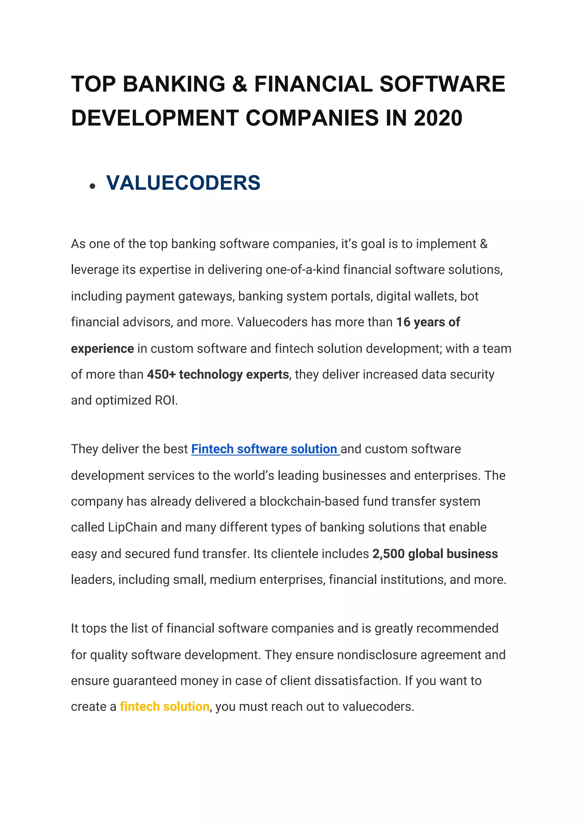 TOP BANKING & FINANCIAL SOFTWARE
DEVELOPMENT COMPANIES IN 2020
● VALUECODERS
As one of the top banking software companies, it’s goal is to implement & 
leverage its expertise in delivering one-of-a-kind financial software solutions, 
including payment gateways, banking system portals, digital wallets, bot 
financial advisors, and more. Valuecoders has more than ​16 years of 
experience​ in custom software and fintech solution development; with a team 
of more than ​450+ technology experts​, they deliver increased data security 
and optimized ROI. 
They deliver the best​ ​Fintech software solution​ ​and custom software 
development services to the world’s leading businesses and enterprises. The 
company has already delivered a blockchain-based fund transfer system 
called LipChain and many different types of banking solutions that enable 
easy and secured fund transfer. Its clientele includes​ 2,500 global business 
leaders, including small, medium enterprises, financial institutions, and more.  
It tops the list of financial software companies and is greatly recommended 
for quality software development. They ensure nondisclosure agreement and 
ensure guaranteed money in case of client dissatisfaction. If you want to 
create a ​fintech solution​, you must reach out to valuecoders.  
 