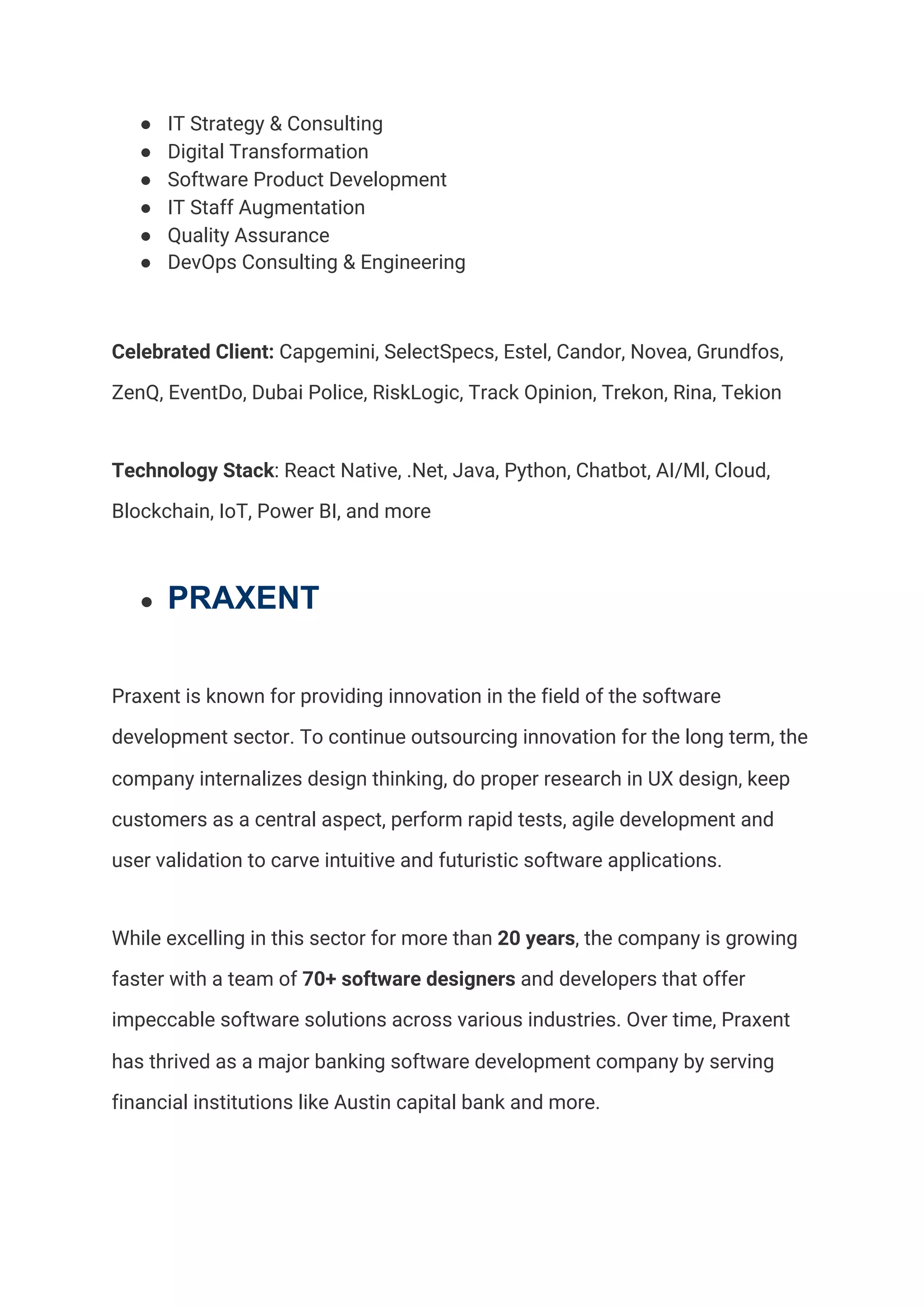 ● IT Strategy & Consulting 
● Digital Transformation 
● Software Product Development 
● IT Staff Augmentation 
● Quality Assurance 
● DevOps Consulting & Engineering 
Celebrated Client:​ Capgemini, SelectSpecs, Estel, Candor, Novea, Grundfos, 
ZenQ, EventDo, Dubai Police, RiskLogic, Track Opinion, Trekon, Rina, Tekion 
Technology Stack​: React Native, .Net, Java, Python, Chatbot, AI/Ml, Cloud, 
Blockchain, IoT, Power BI, and more 
● PRAXENT
Praxent is known for providing innovation in the field of the software 
development sector. To continue outsourcing innovation for the long term, the 
company internalizes design thinking, do proper research in UX design, keep 
customers as a central aspect, perform rapid tests, agile development and 
user validation to carve intuitive and futuristic software applications.  
While excelling in this sector for more than​ 20 years​, the company is growing 
faster with a team of​ 70+ software designers​ and developers that offer 
impeccable software solutions across various industries. Over time, Praxent 
has thrived as a major banking software development company by serving 
financial institutions like Austin capital bank and more.  
 
