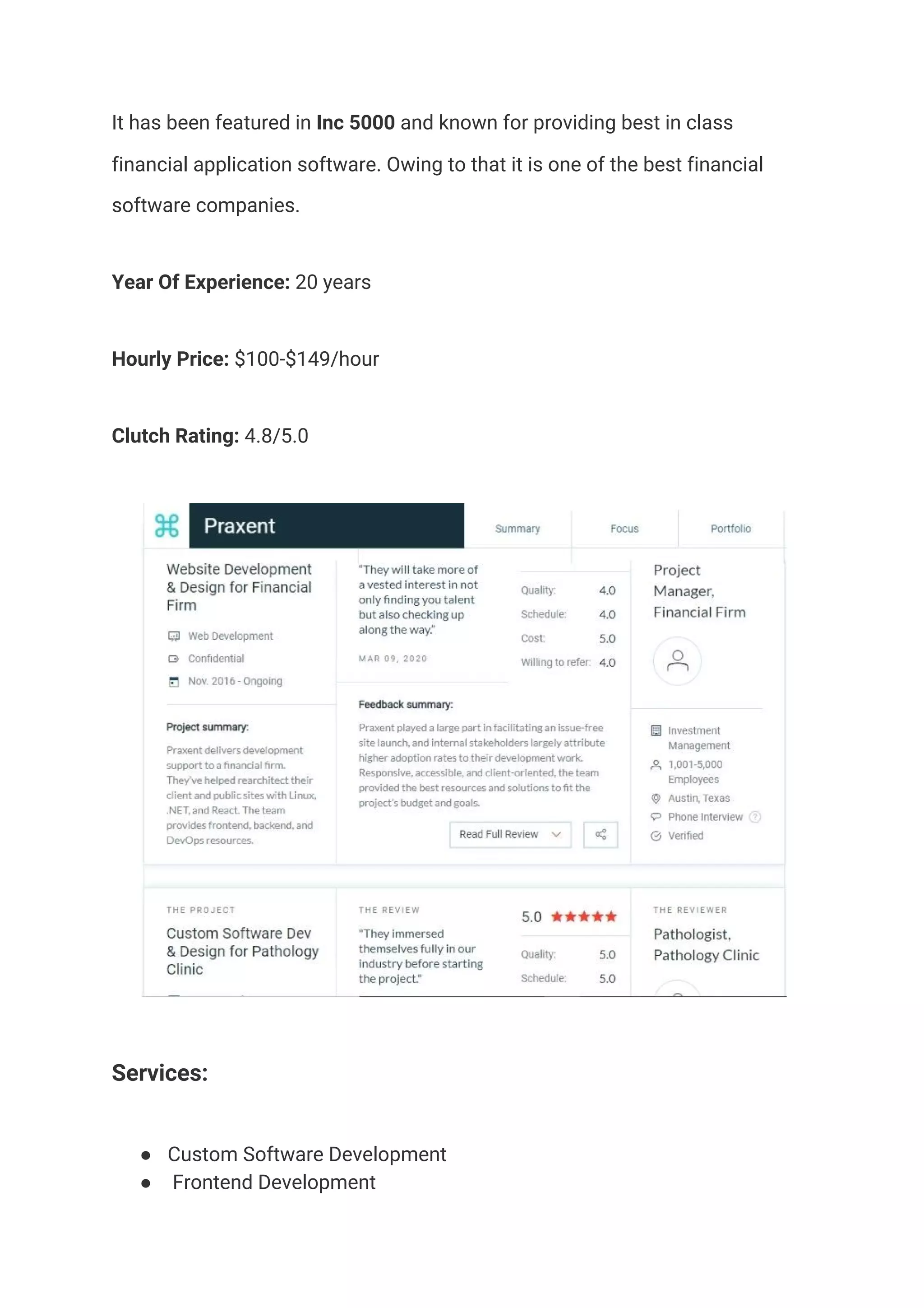 It has been featured in​ Inc 5000​ and known for providing best in class 
financial application software. Owing to that it is one of the best financial 
software companies.  
Year Of Experience:​ 20 years  
Hourly Price:​ $100-$149/hour 
Clutch Rating:​ 4.8/5.0 
 
Services:  
● Custom Software Development 
● Frontend Development 
 