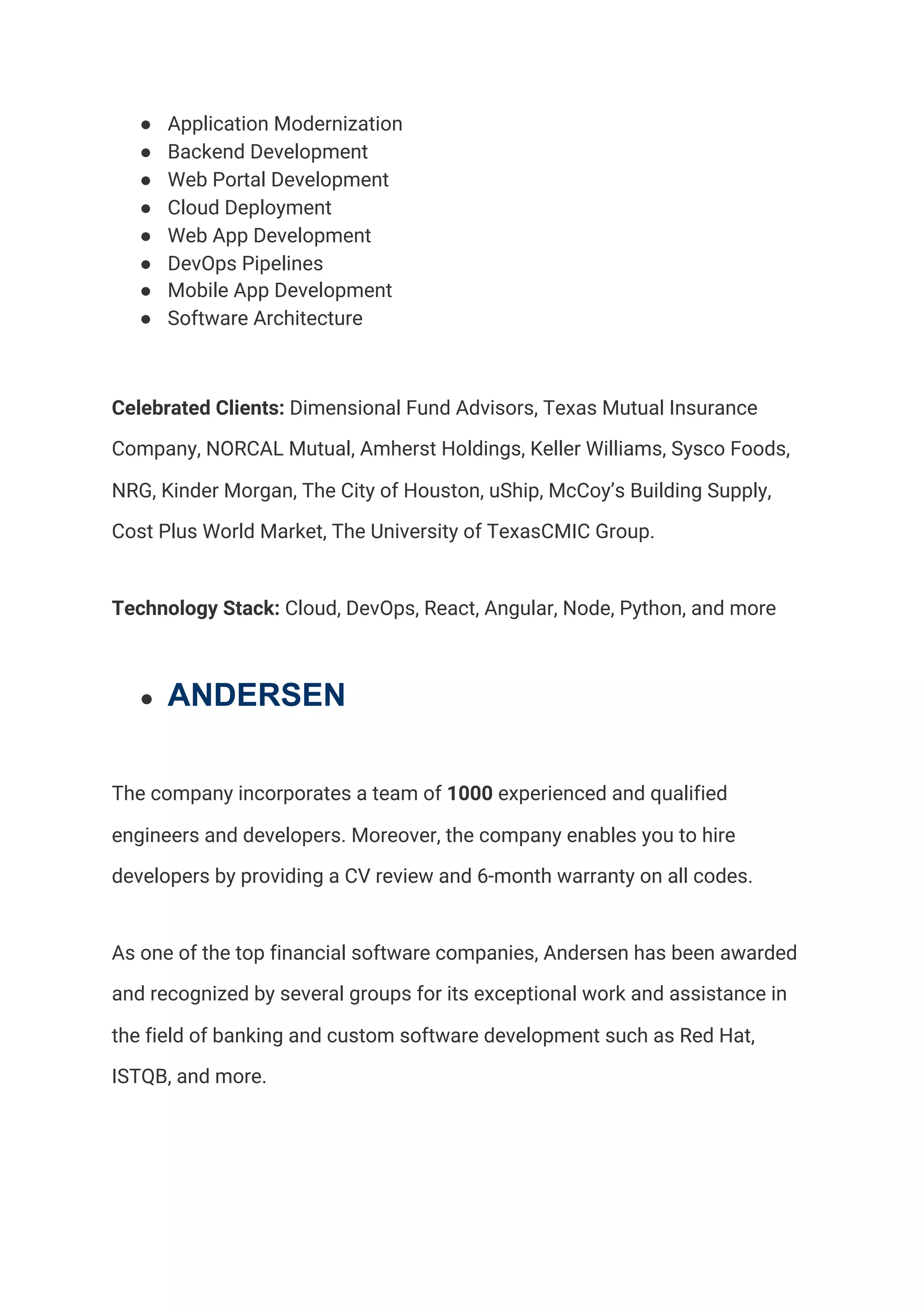 ● Application Modernization 
● Backend Development 
● Web Portal Development 
● Cloud Deployment 
● Web App Development 
● DevOps Pipelines 
● Mobile App Development 
● Software Architecture 
Celebrated Clients:​ Dimensional Fund Advisors, Texas Mutual Insurance 
Company, NORCAL Mutual, Amherst Holdings, Keller Williams, Sysco Foods, 
NRG, Kinder Morgan, The City of Houston, uShip, McCoy’s Building Supply, 
Cost Plus World Market, The University of TexasCMIC Group.  
Technology Stack:​ Cloud, DevOps, React, Angular, Node, Python, and more  
● ANDERSEN
The company incorporates a team of ​1000 ​experienced and qualified 
engineers and developers. Moreover, the company enables you to hire 
developers by providing a CV review and 6-month warranty on all codes.  
As one of the top financial software companies, Andersen has been awarded 
and recognized by several groups for its exceptional work and assistance in 
the field of banking and custom software development such as Red Hat, 
ISTQB, and more.  
 