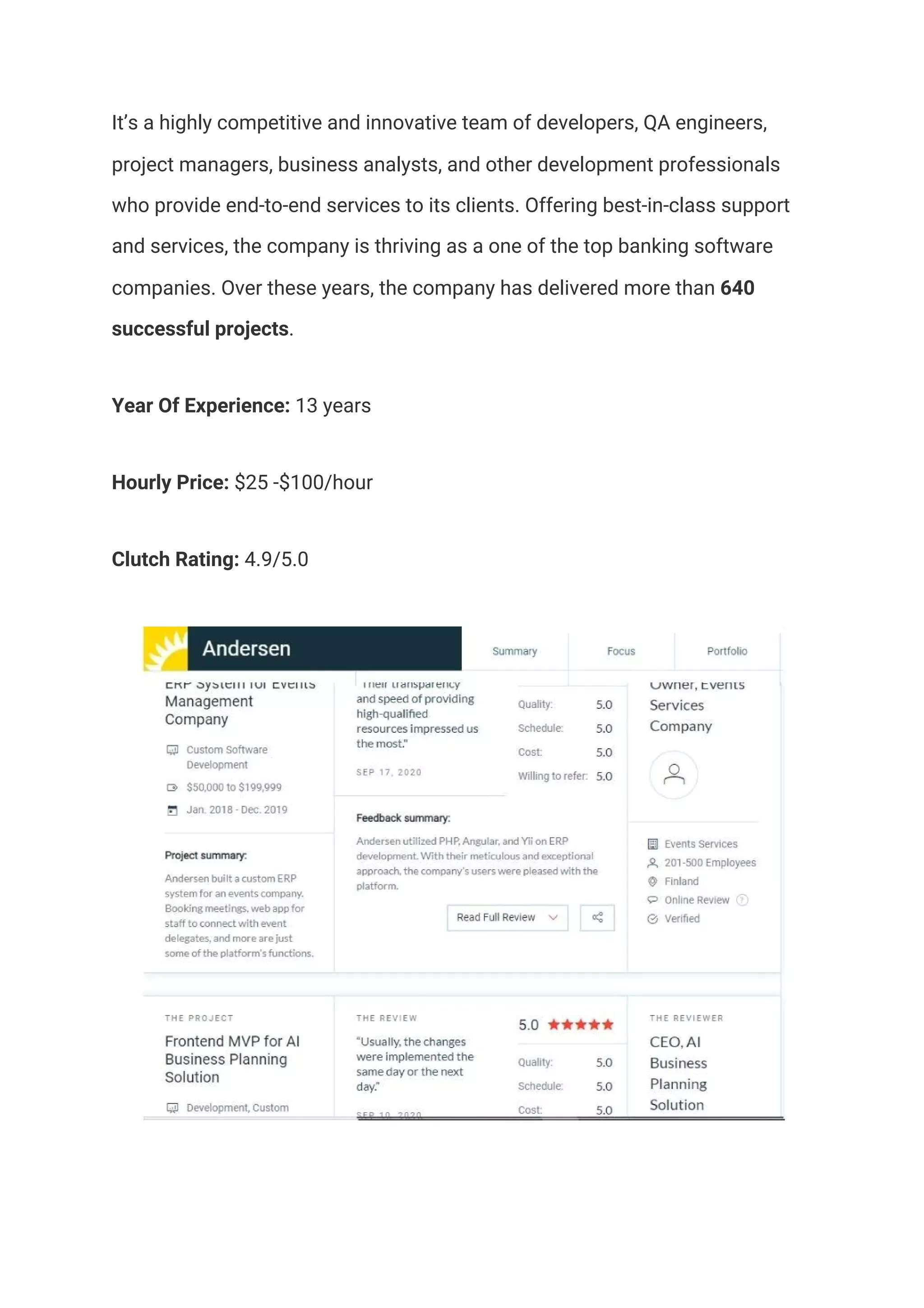 It’s a highly competitive and innovative team of developers, QA engineers, 
project managers, business analysts, and other development professionals 
who provide end-to-end services to its clients. Offering best-in-class support 
and services, the company is thriving as a one of the top banking software 
companies. Over these years, the company has delivered more than ​640 
successful projects​.  
Year Of Experience:​ 13 years  
Hourly Price:​ $25 -$100/hour 
Clutch Rating:​ 4.9/5.0 
 
 