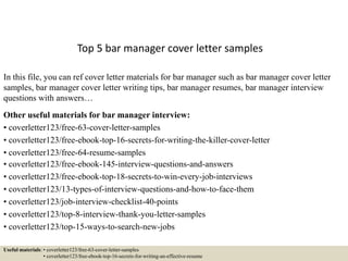 Top 5 bar manager cover letter samples
In this file, you can ref cover letter materials for bar manager such as bar manager cover letter
samples, bar manager cover letter writing tips, bar manager resumes, bar manager interview
questions with answers…
Other useful materials for bar manager interview:
• coverletter123/free-63-cover-letter-samples
• coverletter123/free-ebook-top-16-secrets-for-writing-the-killer-cover-letter
• coverletter123/free-64-resume-samples
• coverletter123/free-ebook-145-interview-questions-and-answers
• coverletter123/free-ebook-top-18-secrets-to-win-every-job-interviews
• coverletter123/13-types-of-interview-questions-and-how-to-face-them
• coverletter123/job-interview-checklist-40-points
• coverletter123/top-8-interview-thank-you-letter-samples
• coverletter123/top-15-ways-to-search-new-jobs
Useful materials: • coverletter123/free-63-cover-letter-samples
• coverletter123/free-ebook-top-16-secrets-for-writing-an-effective-resume
 