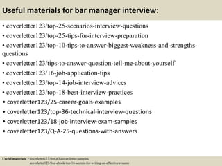 Useful materials for bar manager interview:
• coverletter123/top-25-scenarios-interview-questions
• coverletter123/top-25-tips-for-interview-preparation
• coverletter123/top-10-tips-to-answer-biggest-weakness-and-strengths-
questions
• coverletter123/tips-to-answer-question-tell-me-about-yourself
• coverletter123/16-job-application-tips
• coverletter123/top-14-job-interview-advices
• coverletter123/top-18-best-interview-practices
• coverletter123/25-career-goals-examples
• coverletter123/top-36-technical-interview-questions
• coverletter123/18-job-interview-exam-samples
• coverletter123/Q-A-25-questions-with-answers
Useful materials: • coverletter123/free-63-cover-letter-samples
• coverletter123/free-ebook-top-16-secrets-for-writing-an-effective-resume
 