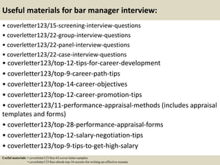 Useful materials for bar manager interview:
• coverletter123/15-screening-interview-questions
• coverletter123/22-group-interview-questions
• coverletter123/22-panel-interview-questions
• coverletter123/22-case-interview-questions
• coverletter123/top-12-tips-for-career-development
• coverletter123/top-9-career-path-tips
• coverletter123/top-14-career-objectives
• coverletter123/top-12-career-promotion-tips
• coverletter123/11-performance-appraisal-methods (includes appraisal
templates and forms)
• coverletter123/top-28-performance-appraisal-forms
• coverletter123/top-12-salary-negotiation-tips
• coverletter123/top-9-tips-to-get-high-salary
Useful materials: • coverletter123/free-63-cover-letter-samples
• coverletter123/free-ebook-top-16-secrets-for-writing-an-effective-resume
 