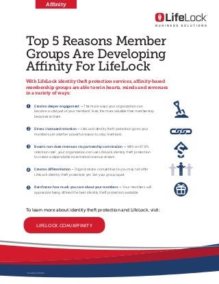Top 5 Reasons Member
Groups Are Developing
Affinity For LifeLock
With LifeLock identity theft protection services, affinity-based
membership groups are able to win hearts, minds and revenues
in a variety of ways:
1.	 Creates deeper engagement – The more ways your organization can
become a vital part of your members’ lives, the more valuable their membership
becomes to them.
2.	 Drives increased retention – LifeLock identity theft protection gives your
members yet another powerful reason to stay members.
3.	 Boosts non-dues revenues via partnership commission – With an 87.8%
retention rate1
, your organization can use LifeLock identity theft protection
to create a dependable incremental revenue stream.
4.	 Creates differentiation – Organizations competitive to you may not offer
LifeLock identity theft protection yet. Set your group apart.
5.	 Reinforces how much you care about your members – Your members will
appreciate being offered the best identity theft protection available.
Affinity
To learn more about identity theft protection and LifeLock, visit:
LIFELOCK.COM/AFFINITY
Œ

Ž


1	
As of April 29 2015
 