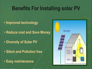 Benefits For Installing solar PV

• Improved technology

• Reduce cost and Save Money

• Diversity of Solar PV

• Silent and Pollution free

• Easy maintenance
 
