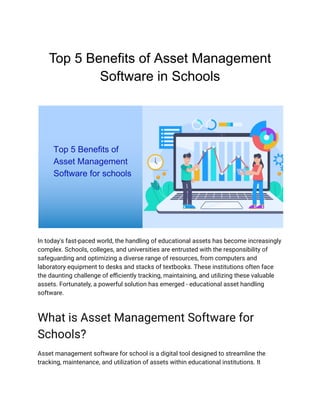 Top 5 Benefits of Asset Management
Software in Schools
In today's fast-paced world, the handling of educational assets has become increasingly
complex. Schools, colleges, and universities are entrusted with the responsibility of
safeguarding and optimizing a diverse range of resources, from computers and
laboratory equipment to desks and stacks of textbooks. These institutions often face
the daunting challenge of efficiently tracking, maintaining, and utilizing these valuable
assets. Fortunately, a powerful solution has emerged - educational asset handling
software.
What is Asset Management Software for
Schools?
Asset management software for school is a digital tool designed to streamline the
tracking, maintenance, and utilization of assets within educational institutions. It
 