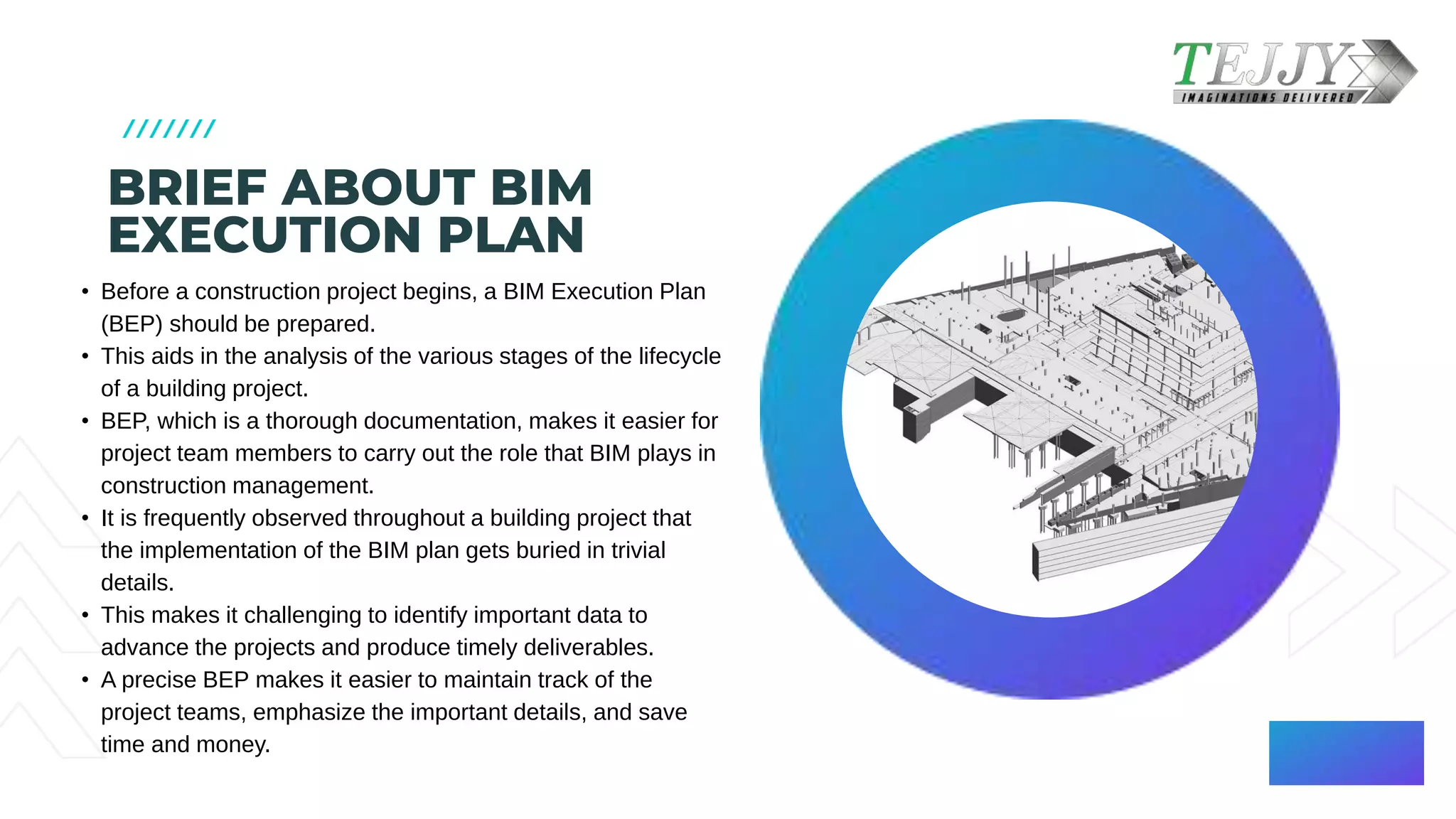 BRIEF ABOUT BIM
EXECUTION PLAN​
• Before a construction project begins, a BIM Execution Plan
(BEP) should be prepared. ​
• This aids in the analysis of the various stages of the lifecycle
of a building project. ​
• BEP, which is a thorough documentation, makes it easier for
project team members to carry out the role that BIM plays in
construction management. ​
• It is frequently observed throughout a building project that
the implementation of the BIM plan gets buried in trivial
details.​
• This makes it challenging to identify important data to
advance the projects and produce timely deliverables. ​
• A precise BEP makes it easier to maintain track of the
project teams, emphasize the important details, and save
time and money.​
 