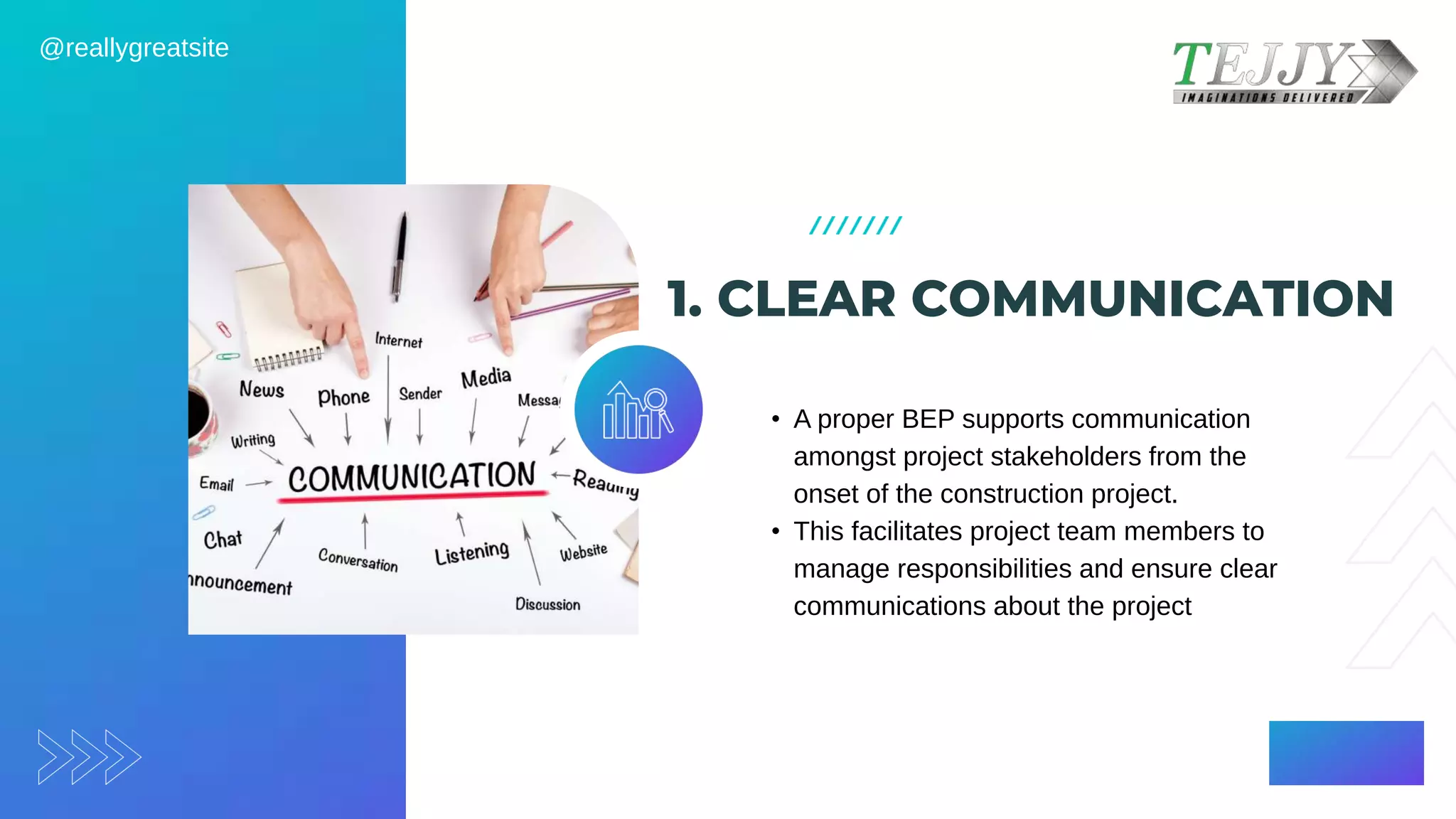1. CLEAR COMMUNICATION
• A proper BEP supports communication
amongst project stakeholders from the
onset of the construction project. ​
• This facilitates project team members to
manage responsibilities and ensure clear
communications about the project
@reallygreatsite
 