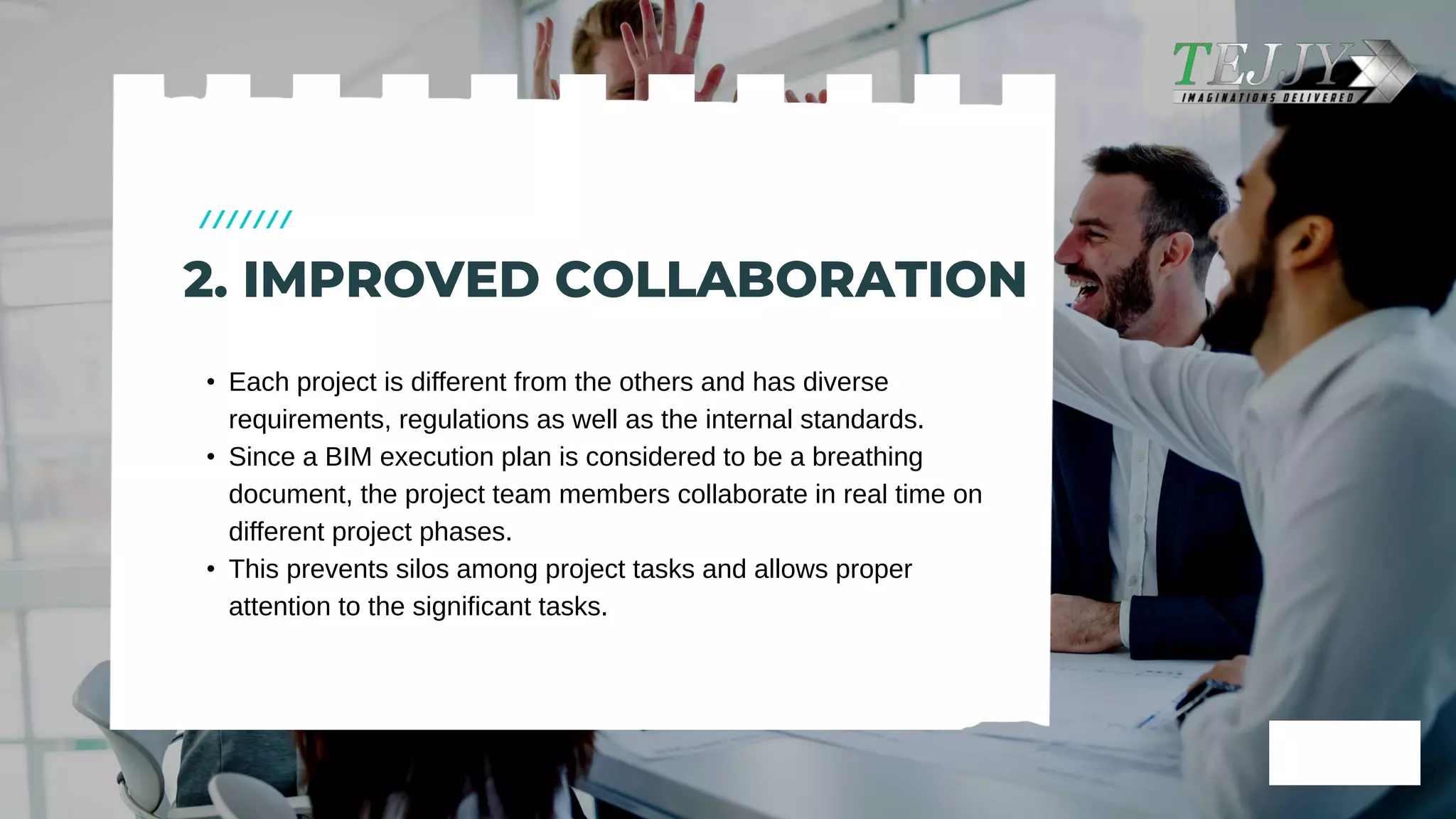 • Each project is different from the others and has diverse
requirements, regulations as well as the internal standards. ​
• Since a BIM execution plan is considered to be a breathing
document, the project team members collaborate in real time on
different project phases.​
• This prevents silos among project tasks and allows proper
attention to the significant tasks.​
2. IMPROVED COLLABORATION​
 
