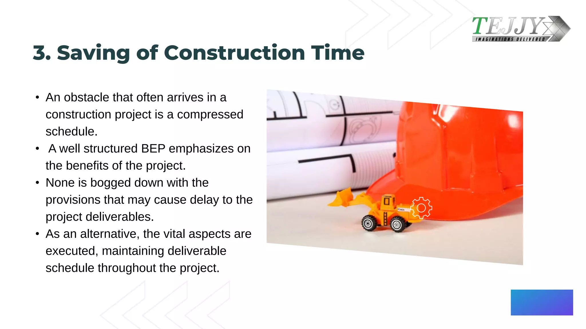 3. Saving of Construction Time​
• An obstacle that often arrives in a
construction project is a compressed
schedule.​
• A well structured BEP emphasizes on
the benefits of the project. ​
• None is bogged down with the
provisions that may cause delay to the
project deliverables. ​
• As an alternative, the vital aspects are
executed, maintaining deliverable
schedule throughout the project.​
 