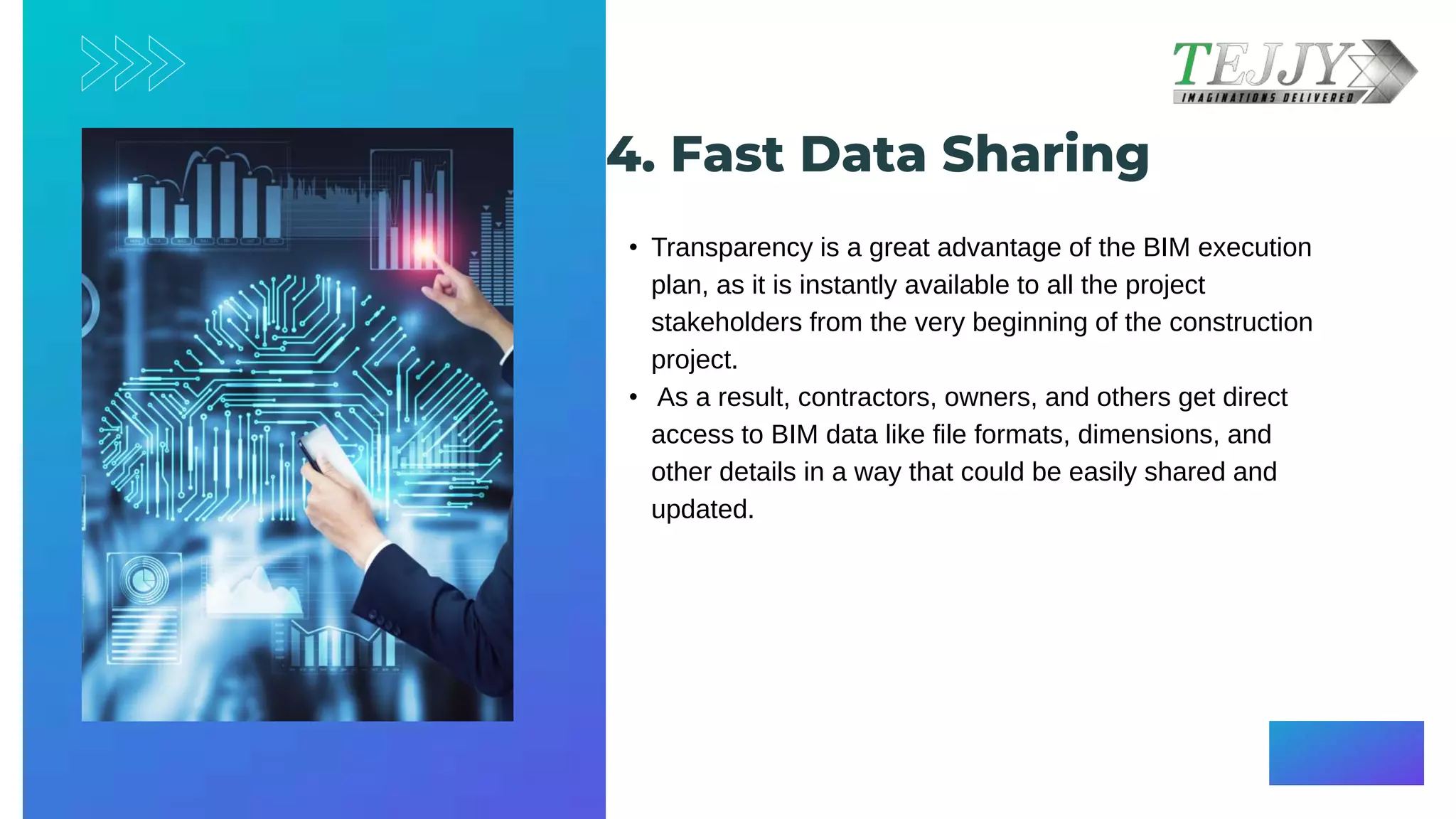 4. Fast Data Sharing​​
• Transparency is a great advantage of the BIM execution
plan, as it is instantly available to all the project
stakeholders from the very beginning of the construction
project.​
• As a result, contractors, owners, and others get direct
access to BIM data like file formats, dimensions, and
other details in a way that could be easily shared and
updated.​
 