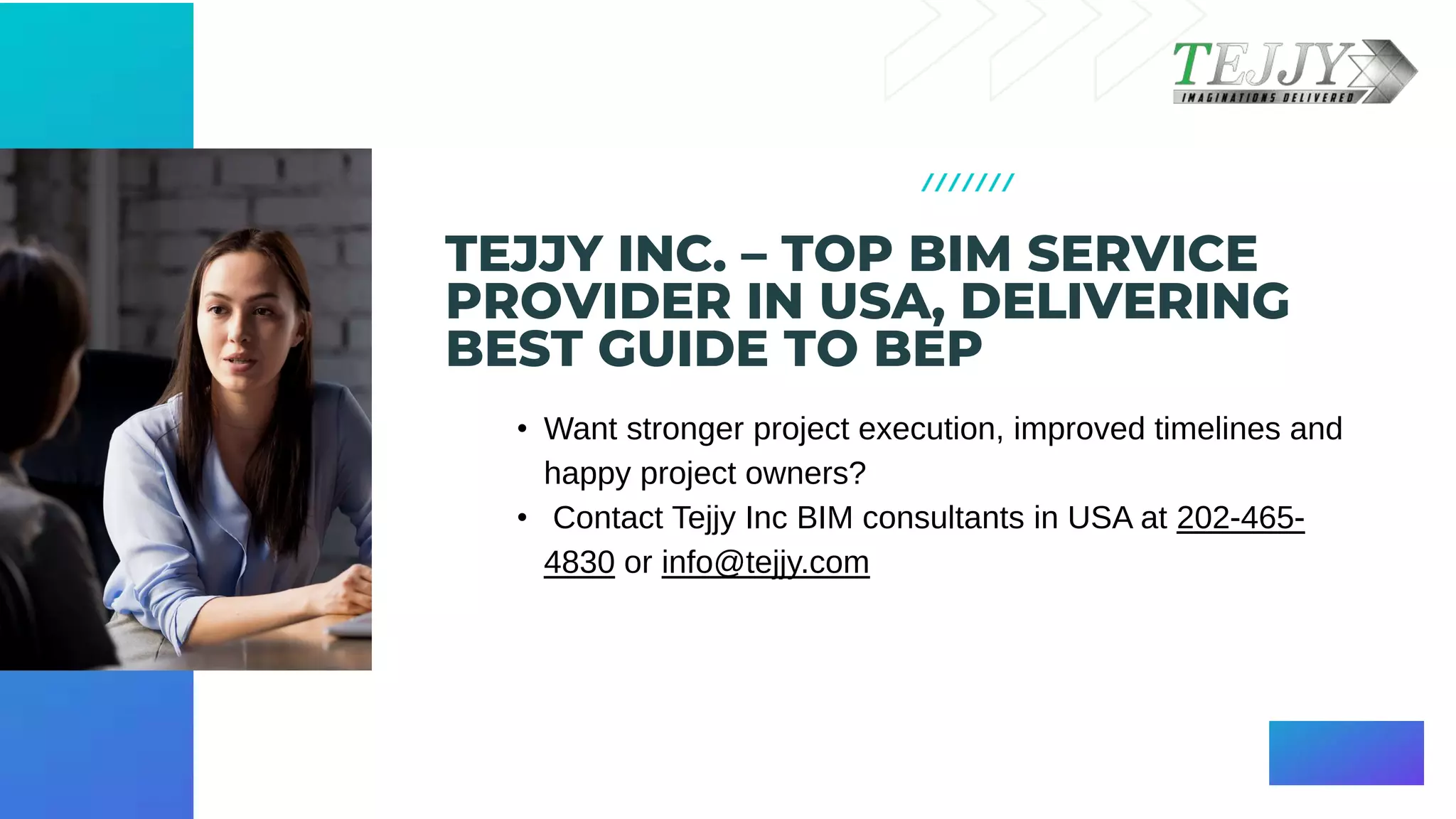 TEJJY INC. – TOP BIM SERVICE
PROVIDER IN USA, DELIVERING
BEST GUIDE TO BEP
• Want stronger project execution, improved timelines and
happy project owners?​
• Contact Tejjy Inc BIM consultants in USA at 202-465-
4830 or info@tejjy.com
 