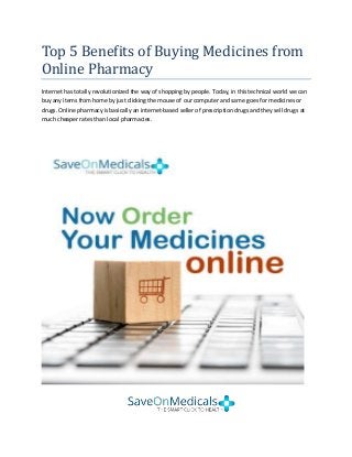 Top 5 Benefits of Buying Medicines from
Online Pharmacy
Internet has totally revolutionized the way of shopping by people. Today, in this technical world we can
buy any items from home by just clicking the mouse of our computer and same goes for medicines or
drugs. Online pharmacy is basically an internet-based seller of prescription drugs and they sell drugs at
much cheaper rates than local pharmacies.
 