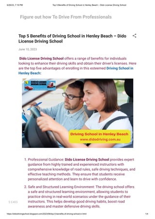 6/26/23, 7:19 PM Top 5 Benefits of Driving School in Henley Beach – Dido License Driving School
https://didodrivingschool.blogspot.com/2023/06/top-5-benefits-of-driving-school-in.html 1/4
Figure out how To Drive From Professionals
Top 5 Benefits of Driving School in Henley Beach – Dido
License Driving School
June 10, 2023
Dido License Driving School offers a range of benefits for individuals
looking to enhance their driving skills and obtain their driver's licenses. Here
are the top five advantages of enrolling in this esteemed Driving School in
Henley Beach:
1. Professional Guidance: Dido License Driving School provides expert
guidance from highly trained and experienced instructors with
comprehensive knowledge of road rules, safe driving techniques, and
effective teaching methods. They ensure that students receive
personalized attention and learn to drive with confidence.
2. Safe and Structured Learning Environment: The driving school offers
a safe and structured learning environment, allowing students to
practice driving in real-world scenarios under the guidance of their
instructors. This helps develop good driving habits, boost road
awareness and master defensive driving skills.
S E403
 