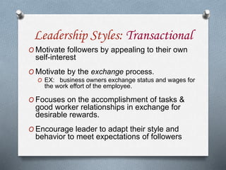 Leadership Styles: Transactional
O Motivate followers by appealing to their own
self-interest
O Motivate by the exchange process.
O EX: business owners exchange status and wages for
the work effort of the employee.
O Focuses on the accomplishment of tasks &
good worker relationships in exchange for
desirable rewards.
O Encourage leader to adapt their style and
behavior to meet expectations of followers
 