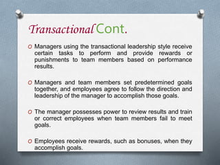 Transactional Cont.
O Managers using the transactional leadership style receive
certain tasks to perform and provide rewards or
punishments to team members based on performance
results.
O Managers and team members set predetermined goals
together, and employees agree to follow the direction and
leadership of the manager to accomplish those goals.
O The manager possesses power to review results and train
or correct employees when team members fail to meet
goals.
O Employees receive rewards, such as bonuses, when they
accomplish goals.
 