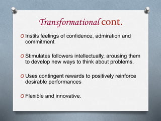 Transformational cont.
O Instils feelings of confidence, admiration and
commitment
O Stimulates followers intellectually, arousing them
to develop new ways to think about problems.
O Uses contingent rewards to positively reinforce
desirable performances
O Flexible and innovative.
 