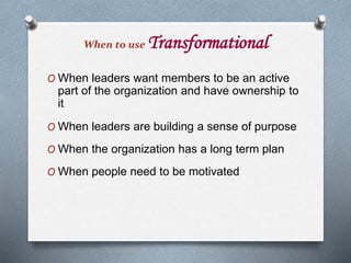 When to use Transformational
O When leaders want members to be an active
part of the organization and have ownership to
it
O When leaders are building a sense of purpose
O When the organization has a long term plan
O When people need to be motivated
 