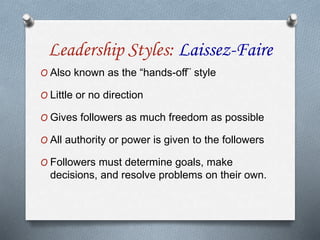 Leadership Styles: Laissez-Faire
O Also known as the “hands-off¨ style
O Little or no direction
O Gives followers as much freedom as possible
O All authority or power is given to the followers
O Followers must determine goals, make
decisions, and resolve problems on their own.
 