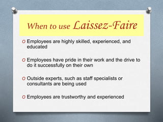 O Employees are highly skilled, experienced, and
educated
O Employees have pride in their work and the drive to
do it successfully on their own
O Outside experts, such as staff specialists or
consultants are being used
O Employees are trustworthy and experienced
When to use Laissez-Faire
 