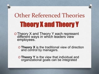 Other Referenced Theories
Theory X and Theory Y
O Theory X and Theory Y each represent
different ways in which leaders view
employees.
O Theory X is the traditional view of direction
and control by managers.
O Theory Y is the view that individual and
organizational goals can be integrated
 