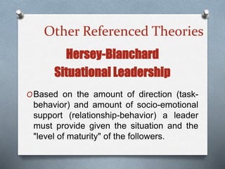 Other Referenced TheoriesOther Referenced Theories
Hersey-Blanchard
Situational Leadership
OBased on the amount of direction (task-
behavior) and amount of socio-emotional
support (relationship-behavior) a leader
must provide given the situation and the
"level of maturity" of the followers.
 