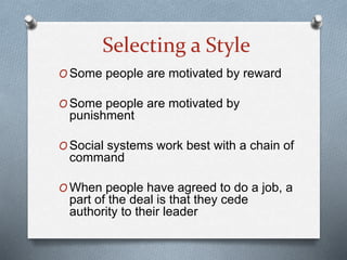 Selecting a Style
O Some people are motivated by reward
O Some people are motivated by
punishment
O Social systems work best with a chain of
command
O When people have agreed to do a job, a
part of the deal is that they cede
authority to their leader
 