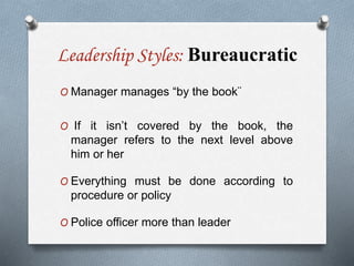 Leadership Styles: Bureaucratic
O Manager manages “by the book¨
O If it isn’t covered by the book, the
manager refers to the next level above
him or her
O Everything must be done according to
procedure or policy
O Police officer more than leader
 