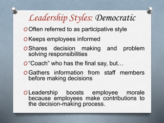 Leadership Styles: Democratic
O Often referred to as participative style
O Keeps employees informed
O Shares decision making and problem
solving responsibilities
O “Coach” who has the final say, but…
O Gathers information from staff members
before making decisions
O Leadership boosts employee morale
because employees make contributions to
the decision-making process.
 