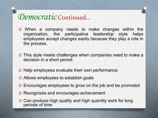 Democratic Continued…
O When a company needs to make changes within the
organization, the participative leadership style helps
employees accept changes easily because they play a role in
the process.
O This style meets challenges when companies need to make a
decision in a short period.
O Help employees evaluate their own performance
O Allows employees to establish goals
O Encourages employees to grow on the job and be promoted
O Recognizes and encourages achievement
O Can produce high quality and high quantity work for long
periods of time
 