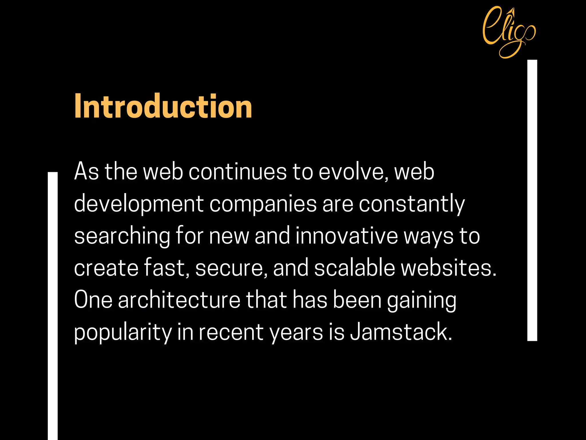 Introduction
As the web continues to evolve, web
development companies are constantly
searching for new and innovative ways to
create fast, secure, and scalable websites.
One architecture that has been gaining
popularity in recent years is Jamstack.
 